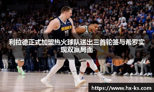 利拉德正式加盟热火球队送出三首轮签与希罗实现双赢局面