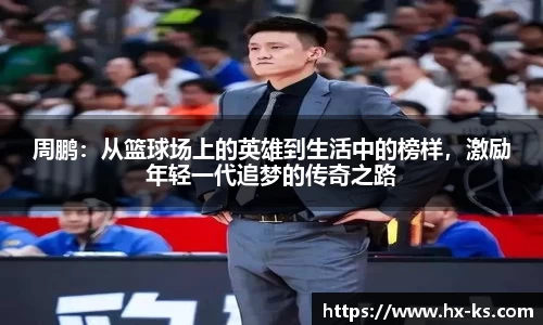 周鹏：从篮球场上的英雄到生活中的榜样，激励年轻一代追梦的传奇之路