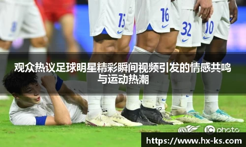 观众热议足球明星精彩瞬间视频引发的情感共鸣与运动热潮